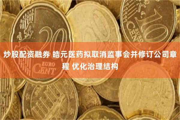 炒股配资融券 皓元医药拟取消监事会并修订公司章程 优化治理结构