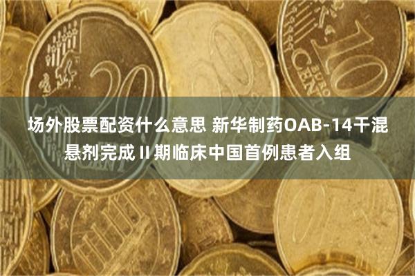 场外股票配资什么意思 新华制药OAB-14干混悬剂完成Ⅱ期临床中国首例患者入组