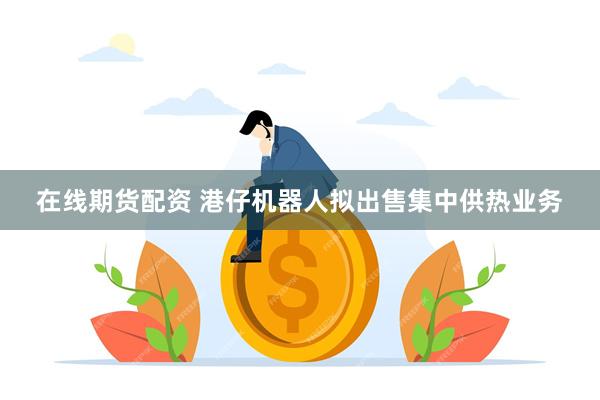 在线期货配资 港仔机器人拟出售集中供热业务