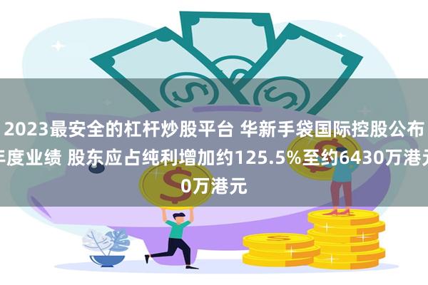 2023最安全的杠杆炒股平台 华新手袋国际控股公布年度业绩 股东应占纯利增加约125.5%至约6430万港元