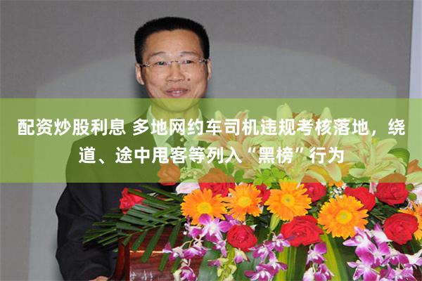 配资炒股利息 多地网约车司机违规考核落地，绕道、途中甩客等列入“黑榜”行为