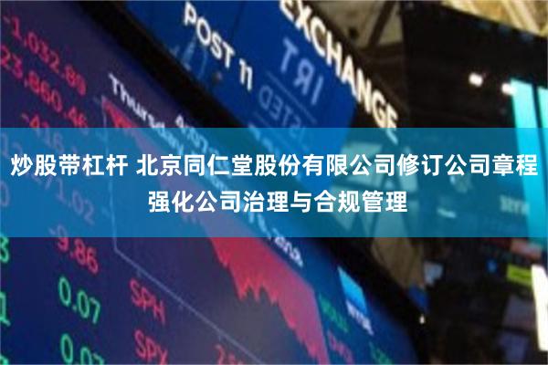 炒股带杠杆 北京同仁堂股份有限公司修订公司章程 强化公司治理与合规管理