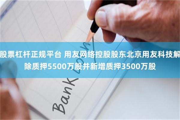 股票杠杆正规平台 用友网络控股股东北京用友科技解除质押5500万股并新增质押3500万股