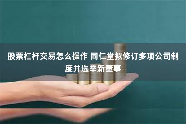 股票杠杆交易怎么操作 同仁堂拟修订多项公司制度并选举新董事