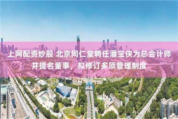 上网配资炒股 北京同仁堂聘任潘宝侠为总会计师并提名董事，拟修订多项管理制度