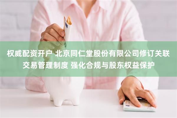 权威配资开户 北京同仁堂股份有限公司修订关联交易管理制度 强化合规与股东权益保护