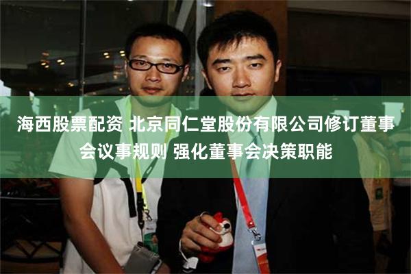 海西股票配资 北京同仁堂股份有限公司修订董事会议事规则 强化董事会决策职能