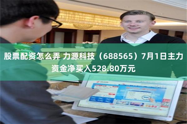 股票配资怎么弄 力源科技（688565）7月1日主力资金净买入528.80万元