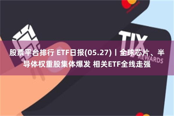 股票平台排行 ETF日报(05.27)丨全球芯片、半导体权重股集体爆发 相关ETF全线走强