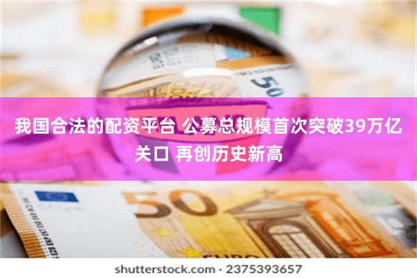 我国合法的配资平台 公募总规模首次突破39万亿关口 再创历史新高