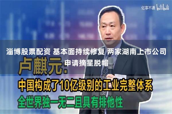 淄博股票配资 基本面持续修复 两家湖南上市公司申请摘星脱帽