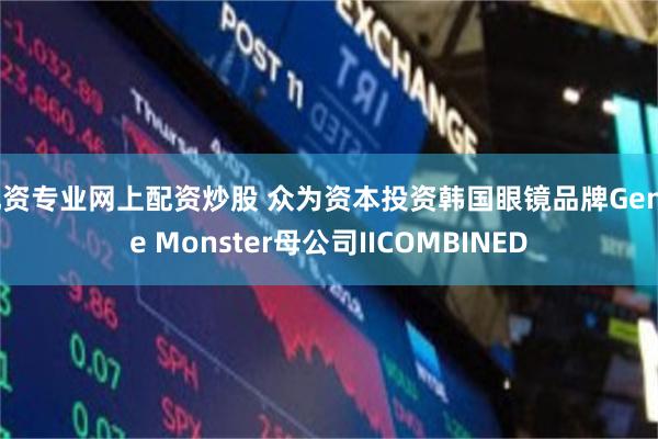 配资专业网上配资炒股 众为资本投资韩国眼镜品牌Gentle Monster母公司IICOMBINED