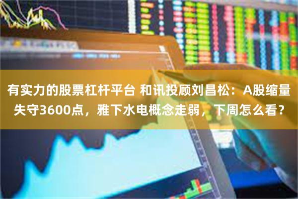 有实力的股票杠杆平台 和讯投顾刘昌松：A股缩量失守3600点，雅下水电概念走弱，下周怎么看？