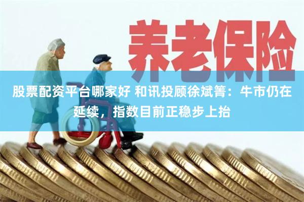 股票配资平台哪家好 和讯投顾徐斌箐：牛市仍在延续，指数目前正稳步上抬