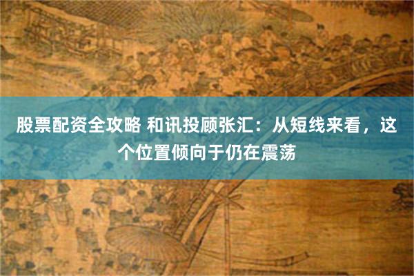股票配资全攻略 和讯投顾张汇：从短线来看，这个位置倾向于仍在震荡