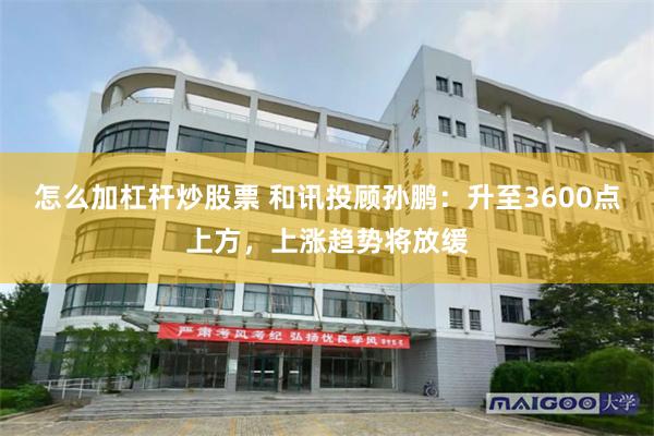 怎么加杠杆炒股票 和讯投顾孙鹏：升至3600点上方，上涨趋势将放缓