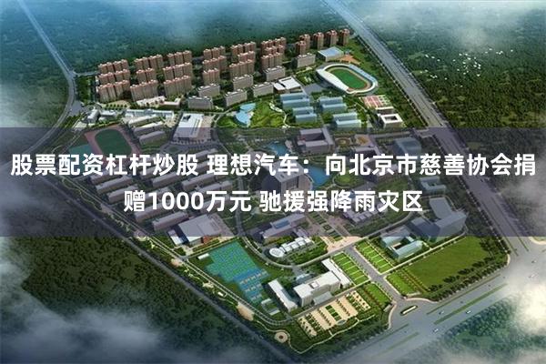 股票配资杠杆炒股 理想汽车：向北京市慈善协会捐赠1000万元 驰援强降雨灾区