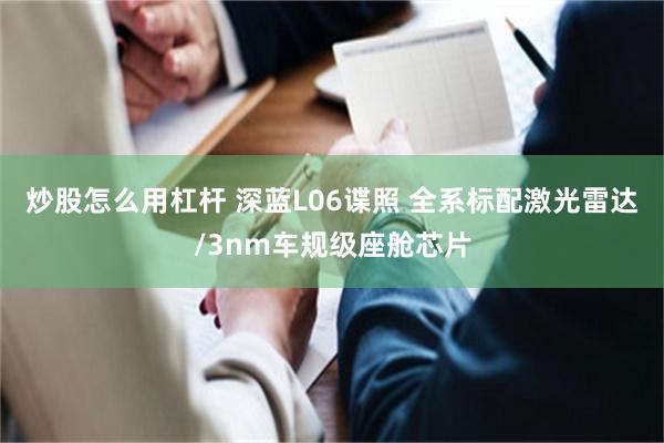 炒股怎么用杠杆 深蓝L06谍照 全系标配激光雷达/3nm车规级座舱芯片