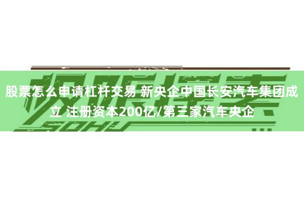 股票怎么申请杠杆交易 新央企中国长安汽车集团成立 注册资本200亿/第三家汽车央企
