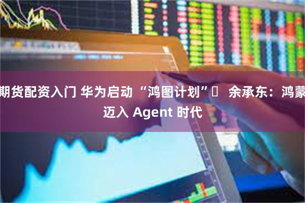 期货配资入门 华为启动 “鸿图计划”  余承东：鸿蒙迈入 Agent 时代