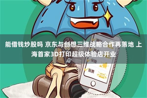 能借钱炒股吗 京东与创想三维战略合作再落地 上海首家3D打印超级体验店开业