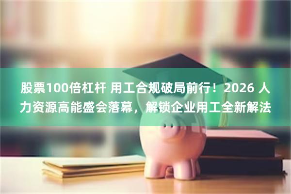 股票100倍杠杆 用工合规破局前行！2026 人力资源高能盛会落幕，解锁企业用工全新解法