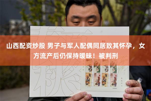 山西配资炒股 男子与军人配偶同居致其怀孕，女方流产后仍保持暧昧！被判刑