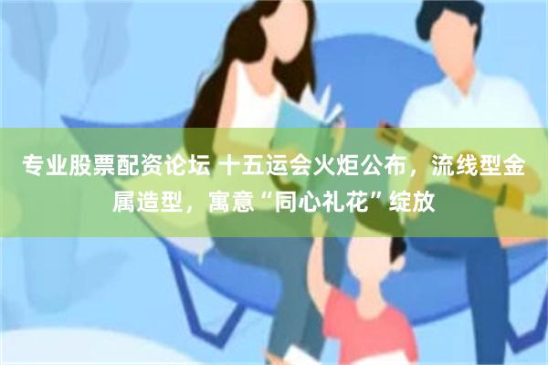 专业股票配资论坛 十五运会火炬公布，流线型金属造型，寓意“同心礼花”绽放