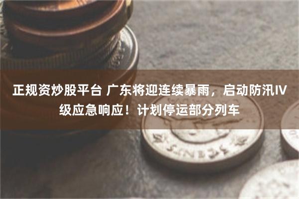 正规资炒股平台 广东将迎连续暴雨，启动防汛Ⅳ级应急响应！计划停运部分列车