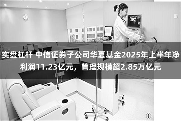 实盘杠杆 中信证券子公司华夏基金2025年上半年净利润11.23亿元，管理规模超2.85万亿元