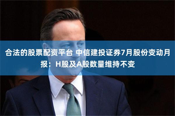 合法的股票配资平台 中信建投证券7月股份变动月报：H股及A股数量维持不变