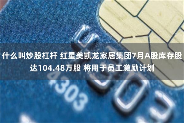 什么叫炒股杠杆 红星美凯龙家居集团7月A股库存股达104.48万股 将用于员工激励计划