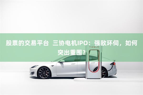 股票的交易平台  三协电机IPO：强敌环伺，如何突出重围？