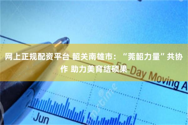 网上正规配资平台 韶关南雄市：“莞韶力量”共协作 助力美育结硕果