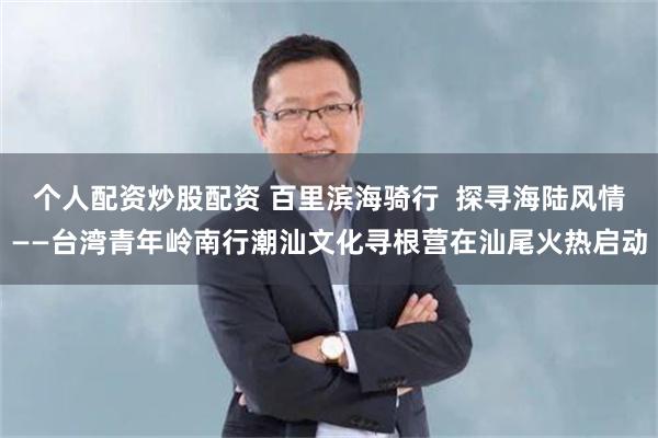 个人配资炒股配资 百里滨海骑行  探寻海陆风情——台湾青年岭南行潮汕文化寻根营在汕尾火热启动