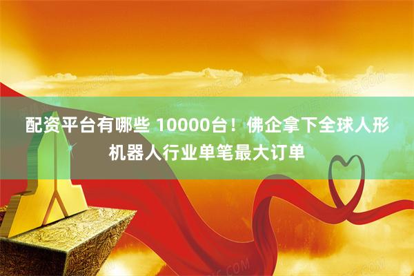 配资平台有哪些 10000台!佛企拿下全球人形机器人行业单笔最大订单