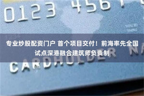 专业炒股配资门户 首个项目交付！前海率先全国试点深港融合建筑师负责制