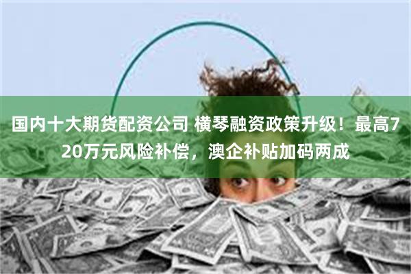 国内十大期货配资公司 横琴融资政策升级！最高720万元风险补偿，澳企补贴加码两成