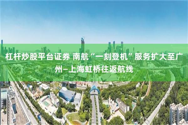杠杆炒股平台证券 南航“一刻登机”服务扩大至广州—上海虹桥往返航线