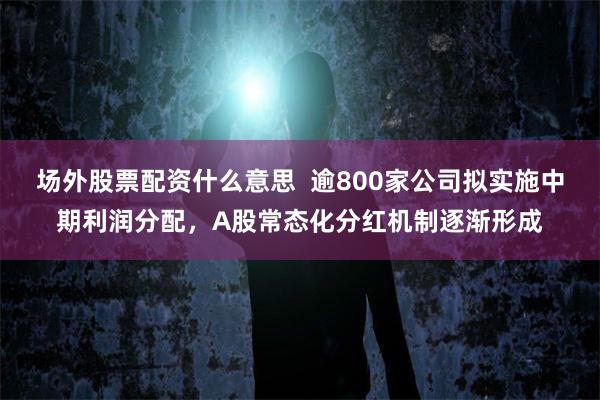 场外股票配资什么意思  逾800家公司拟实施中期利润分配，A股常态化分红机制逐渐形成