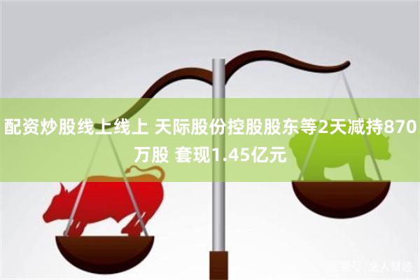 配资炒股线上线上 天际股份控股股东等2天减持870万股 套现1.45亿元