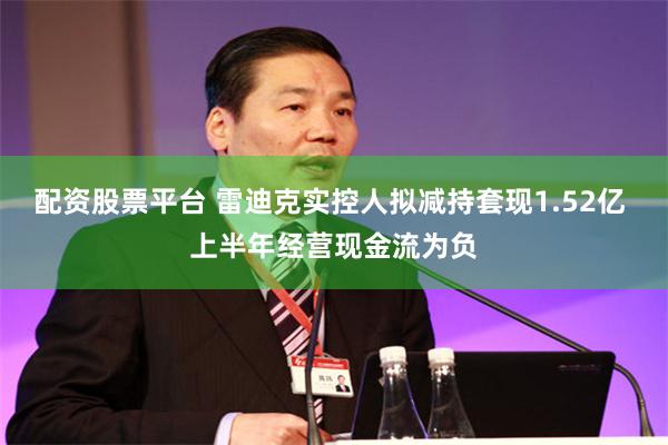 配资股票平台 雷迪克实控人拟减持套现1.52亿 上半年经营现金流为负