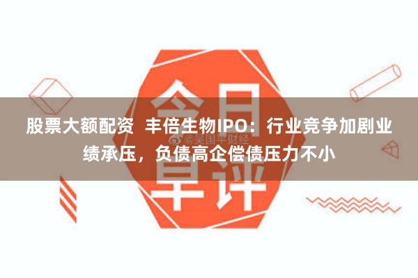 股票大额配资  丰倍生物IPO：行业竞争加剧业绩承压，负债高企偿债压力不小