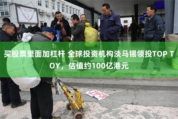 买股票里面加杠杆 全球投资机构淡马锡领投TOP TOY，估值约100亿港元