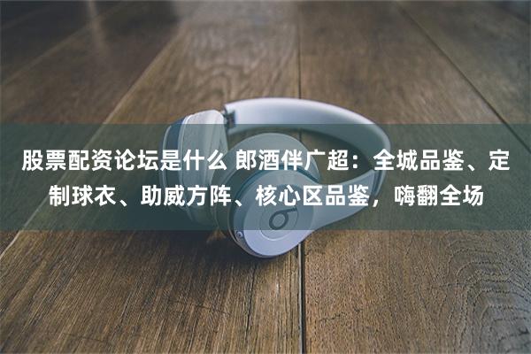 股票配资论坛是什么 郎酒伴广超：全城品鉴、定制球衣、助威方阵、核心区品鉴，嗨翻全场