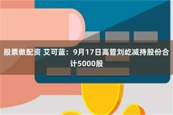 股票做配资 艾可蓝：9月17日高管刘屹减持股份合计5000股