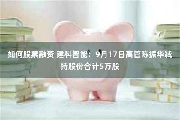 如何股票融资 建科智能：9月17日高管陈振华减持股份合计5万股