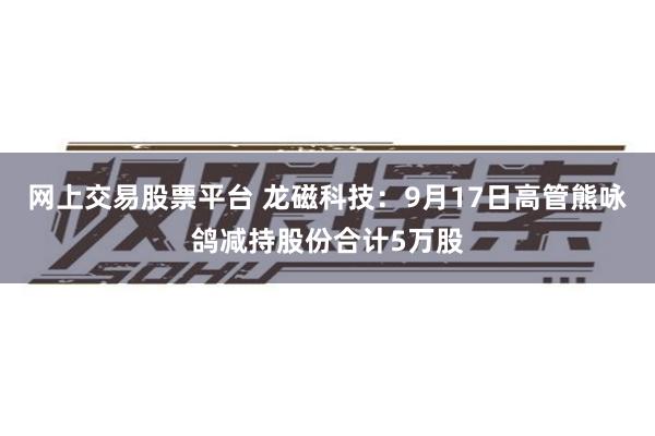 网上交易股票平台 龙磁科技：9月17日高管熊咏鸽减持股份合计5万股