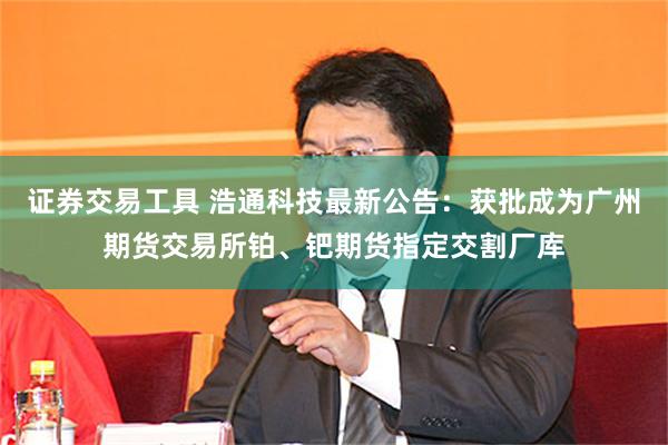 证券交易工具 浩通科技最新公告：获批成为广州期货交易所铂、钯期货指定交割厂库