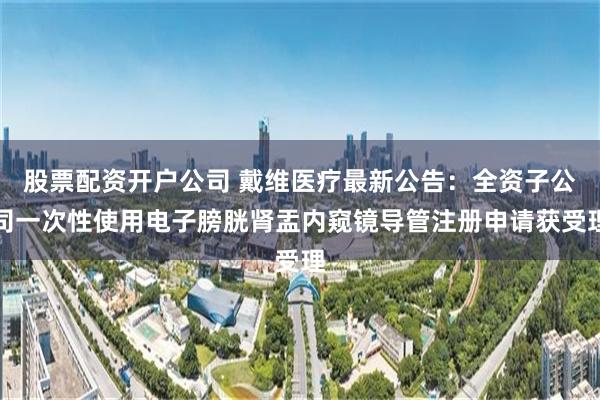 股票配资开户公司 戴维医疗最新公告：全资子公司一次性使用电子膀胱肾盂内窥镜导管注册申请获受理